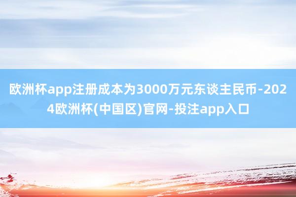 欧洲杯app注册成本为3000万元东谈主民币-2024欧洲杯(中国区)官网-投注app入口