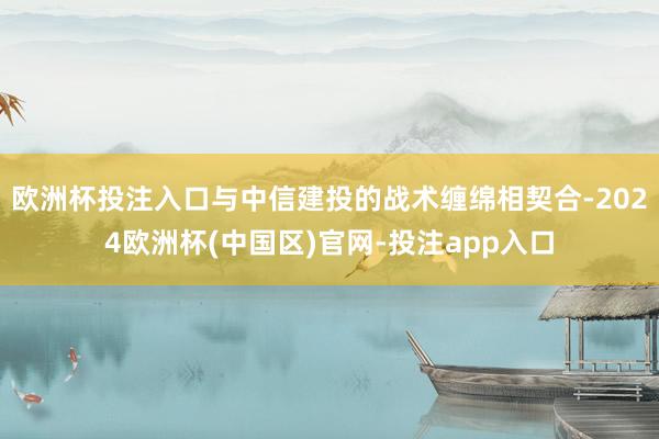 欧洲杯投注入口与中信建投的战术缠绵相契合-2024欧洲杯(中国区)官网-投注app入口