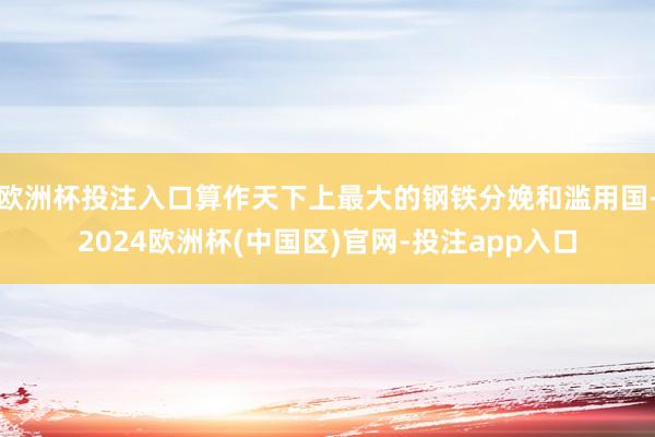 欧洲杯投注入口算作天下上最大的钢铁分娩和滥用国-2024欧洲杯(中国区)官网-投注app入口