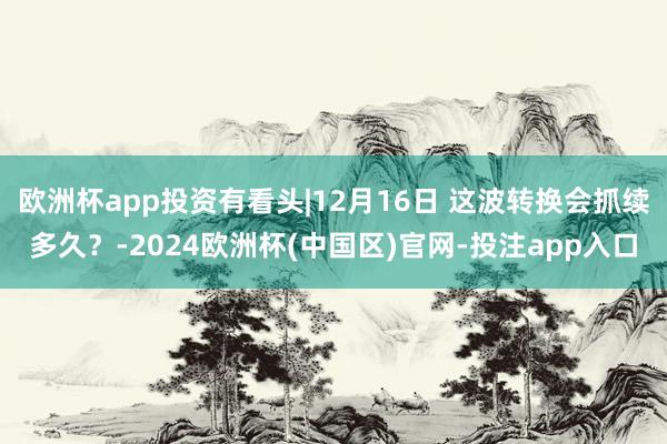 欧洲杯app投资有看头|12月16日 这波转换会抓续多久?-2024欧洲杯(中国区)官网-投注app入口