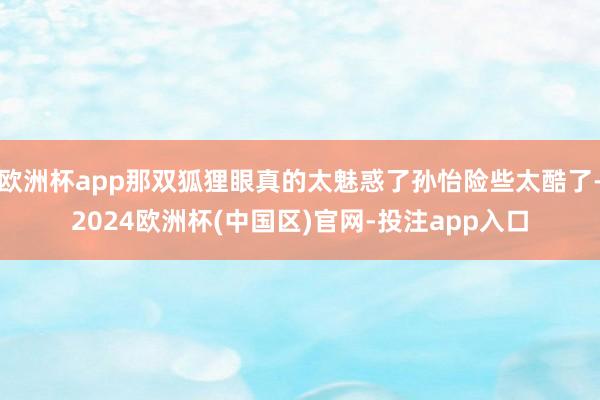 欧洲杯app那双狐狸眼真的太魅惑了孙怡险些太酷了-2024欧洲杯(中国区)官网-投注app入口