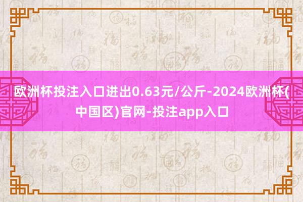 欧洲杯投注入口进出0.63元/公斤-2024欧洲杯(中国区)官网-投注app入口