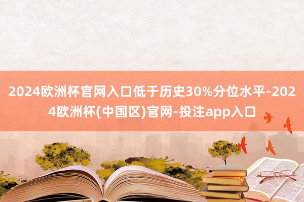 2024欧洲杯官网入口低于历史30%分位水平-2024欧洲杯(中国区)官网-投注app入口