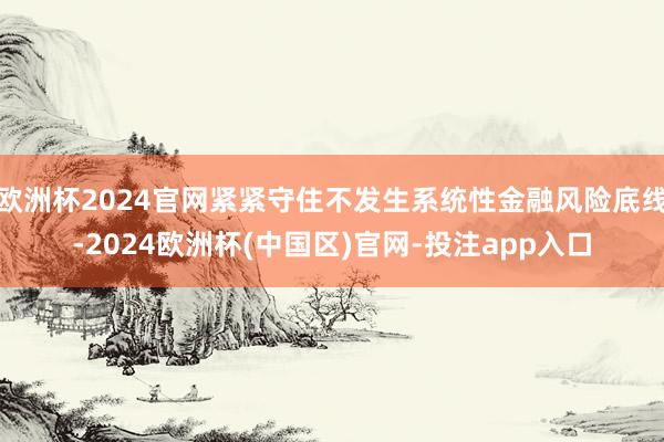 欧洲杯2024官网紧紧守住不发生系统性金融风险底线-2024欧洲杯(中国区)官网-投注app入口