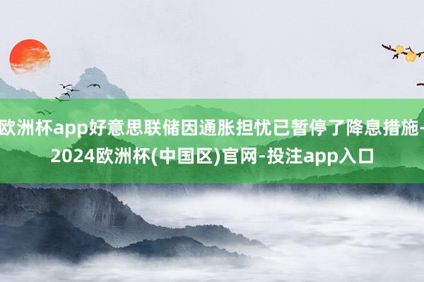 欧洲杯app好意思联储因通胀担忧已暂停了降息措施-2024欧洲杯(中国区)官网-投注app入口