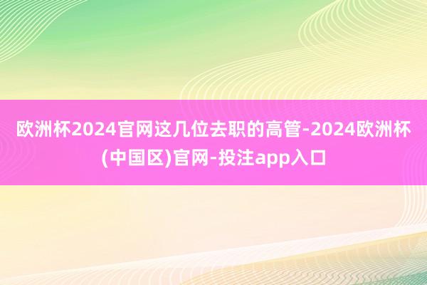 欧洲杯2024官网　　这几位去职的高管-2024欧洲杯(中国区)官网-投注app入口