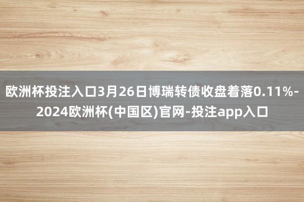 欧洲杯投注入口3月26日博瑞转债收盘着落0.11%-2024欧洲杯(中国区)官网-投注app入口