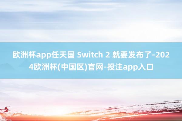 欧洲杯app任天国 Switch 2 就要发布了-2024欧洲杯(中国区)官网-投注app入口