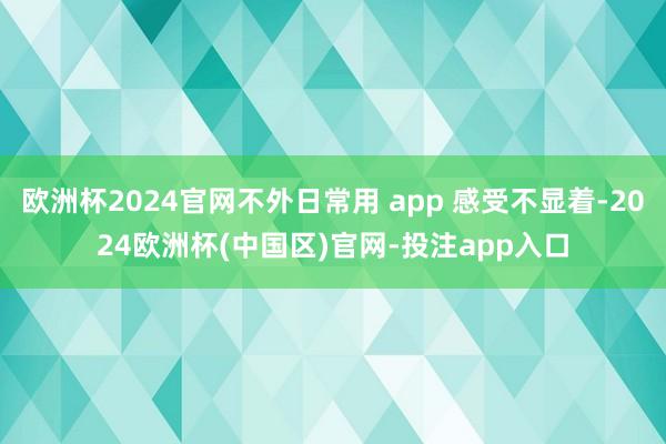 欧洲杯2024官网不外日常用 app 感受不显着-2024欧洲杯(中国区)官网-投注app入口