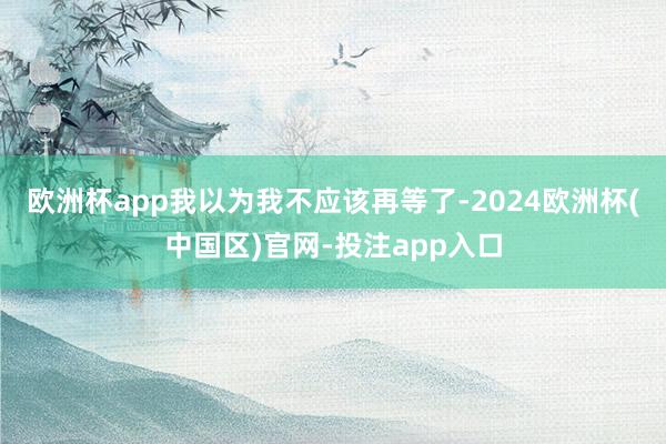 欧洲杯app我以为我不应该再等了-2024欧洲杯(中国区)官网-投注app入口