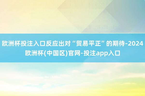 欧洲杯投注入口反应出对“贸易平正”的期待-2024欧洲杯(中国区)官网-投注app入口