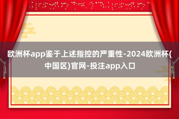 欧洲杯app鉴于上述指控的严重性-2024欧洲杯(中国区)官网-投注app入口