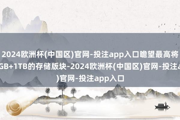 2024欧洲杯(中国区)官网-投注app入口瞻望最高将提供16GB+1TB的存储版块-2024欧洲杯(中国区)官网-投注app入口