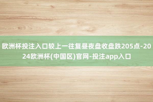 欧洲杯投注入口较上一往复昼夜盘收盘跌205点-2024欧洲杯(中国区)官网-投注app入口