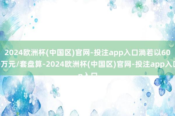 2024欧洲杯(中国区)官网-投注app入口淌若以600万元/套盘算-2024欧洲杯(中国区)官网-投注app入口