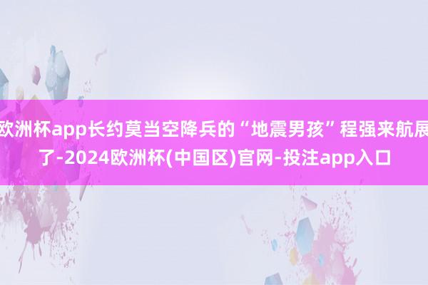 欧洲杯app长约莫当空降兵的“地震男孩”程强来航展了-2024欧洲杯(中国区)官网-投注app入口