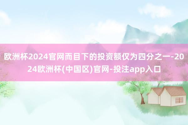 欧洲杯2024官网而目下的投资额仅为四分之一-2024欧洲杯(中国区)官网-投注app入口