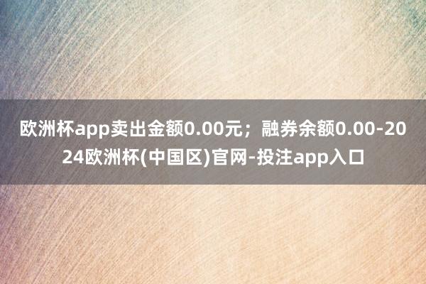 欧洲杯app卖出金额0.00元；融券余额0.00-2024欧洲杯(中国区)官网-投注app入口