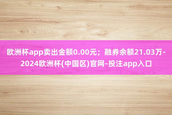 欧洲杯app卖出金额0.00元；融券余额21.03万-2024欧洲杯(中国区)官网-投注app入口