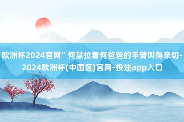 欧洲杯2024官网”何慧拉着何爸爸的手臂叫得亲切-2024欧洲杯(中国区)官网-投注app入口