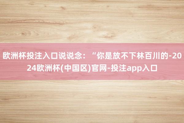 欧洲杯投注入口说说念：“你是放不下林百川的-2024欧洲杯(中国区)官网-投注app入口