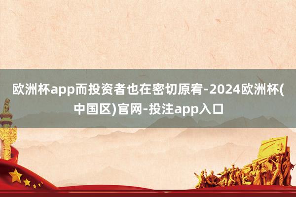 欧洲杯app而投资者也在密切原宥-2024欧洲杯(中国区)官网-投注app入口