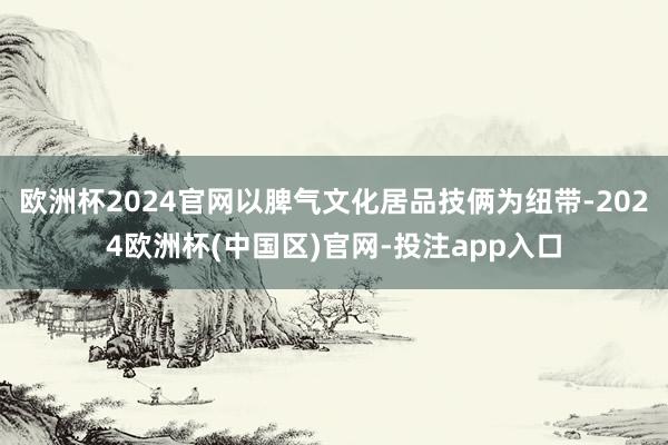 欧洲杯2024官网以脾气文化居品技俩为纽带-2024欧洲杯(中国区)官网-投注app入口