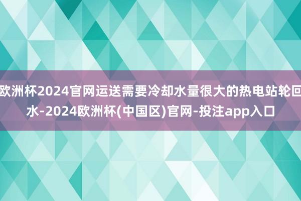 欧洲杯2024官网运送需要冷却水量很大的热电站轮回水-2024欧洲杯(中国区)官网-投注app入口