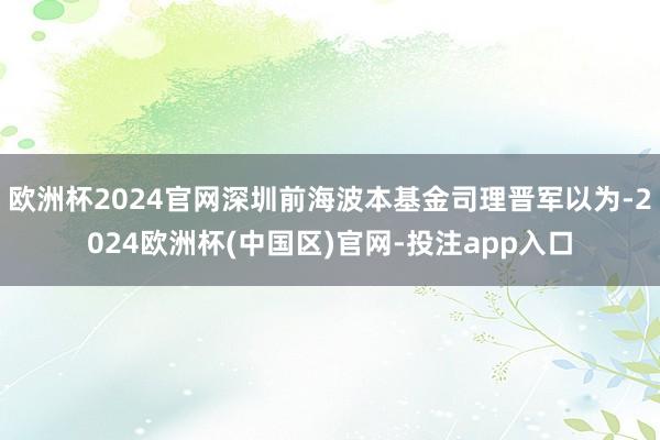 欧洲杯2024官网深圳前海波本基金司理晋军以为-2024欧洲杯(中国区)官网-投注app入口