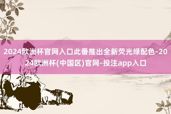2024欧洲杯官网入口此番推出全新荧光绿配色-2024欧洲杯(中国区)官网-投注app入口