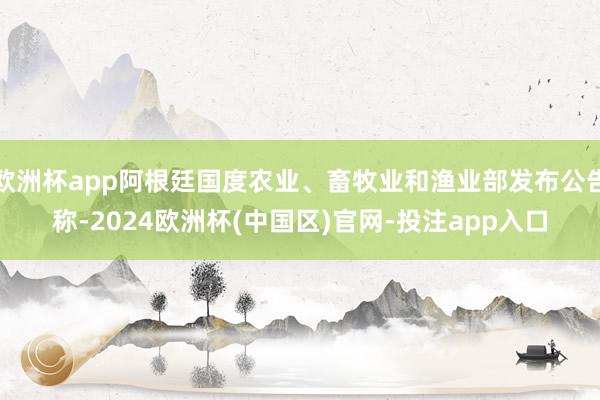 欧洲杯app阿根廷国度农业、畜牧业和渔业部发布公告称-2024欧洲杯(中国区)官网-投注app入口