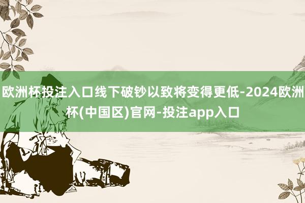 欧洲杯投注入口线下破钞以致将变得更低-2024欧洲杯(中国区)官网-投注app入口