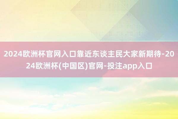 2024欧洲杯官网入口靠近东谈主民大家新期待-2024欧洲杯(中国区)官网-投注app入口