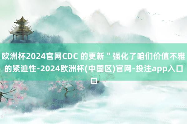 欧洲杯2024官网CDC 的更新＂强化了咱们价值不雅的紧迫性-2024欧洲杯(中国区)官网-投注app入口