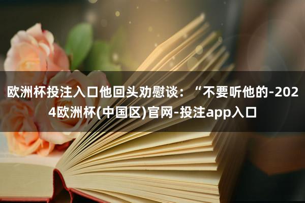 欧洲杯投注入口他回头劝慰谈：“不要听他的-2024欧洲杯(中国区)官网-投注app入口