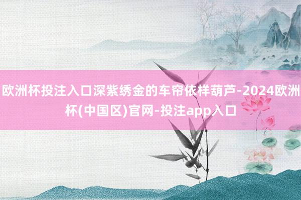 欧洲杯投注入口深紫绣金的车帘依样葫芦-2024欧洲杯(中国区)官网-投注app入口