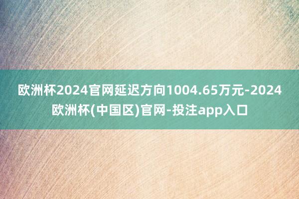 欧洲杯2024官网延迟方向1004.65万元-2024欧洲杯(中国区)官网-投注app入口