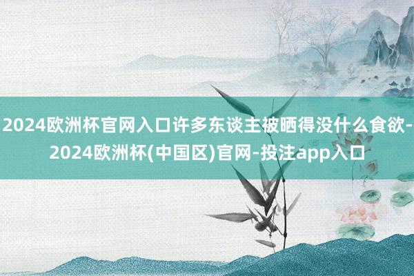 2024欧洲杯官网入口许多东谈主被晒得没什么食欲-2024欧洲杯(中国区)官网-投注app入口