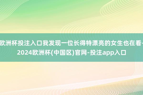 欧洲杯投注入口我发现一位长得特漂亮的女生也在看-2024欧洲杯(中国区)官网-投注app入口