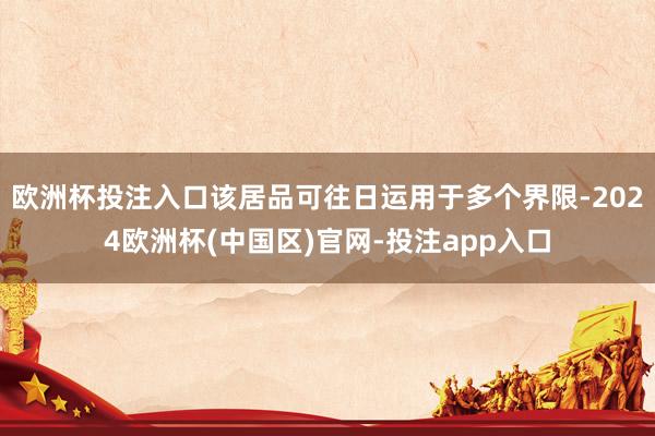 欧洲杯投注入口该居品可往日运用于多个界限-2024欧洲杯(中国区)官网-投注app入口