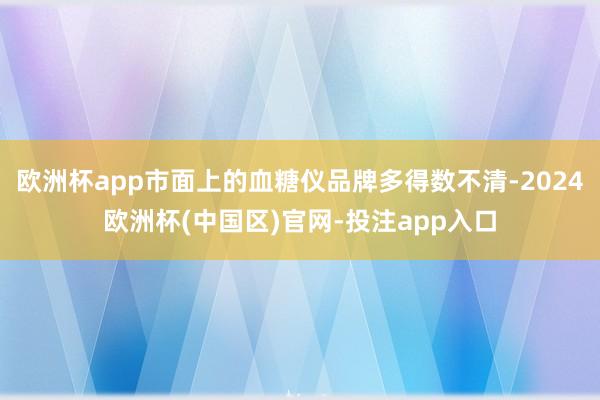欧洲杯app市面上的血糖仪品牌多得数不清-2024欧洲杯(中国区)官网-投注app入口