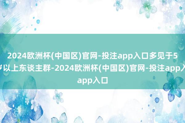 2024欧洲杯(中国区)官网-投注app入口多见于50岁以上东谈主群-2024欧洲杯(中国区)官网-投注app入口