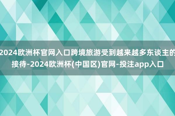 2024欧洲杯官网入口跨境旅游受到越来越多东谈主的接待-2024欧洲杯(中国区)官网-投注app入口