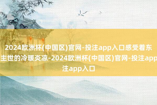 2024欧洲杯(中国区)官网-投注app入口感受着东说念主世的冷暖炎凉-2024欧洲杯(中国区)官网-投注app入口