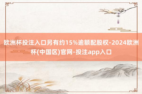 欧洲杯投注入口另有约15%逾额配股权-2024欧洲杯(中国区)官网-投注app入口