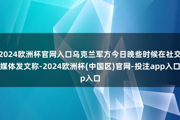 2024欧洲杯官网入口乌克兰军方今日晚些时候在社交媒体发文称-2024欧洲杯(中国区)官网-投注app入口