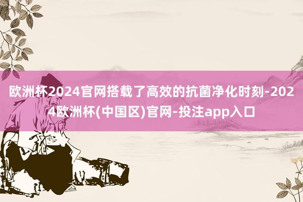欧洲杯2024官网搭载了高效的抗菌净化时刻-2024欧洲杯(中国区)官网-投注app入口