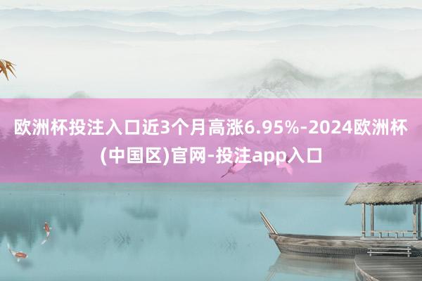 欧洲杯投注入口近3个月高涨6.95%-2024欧洲杯(中国区)官网-投注app入口