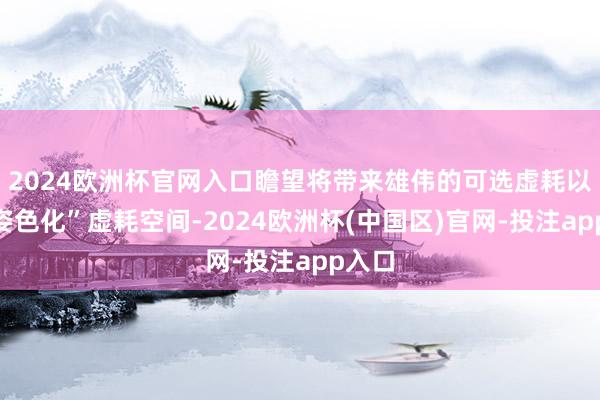 2024欧洲杯官网入口瞻望将带来雄伟的可选虚耗以及“姿色化”虚耗空间-2024欧洲杯(中国区)官网-投注app入口