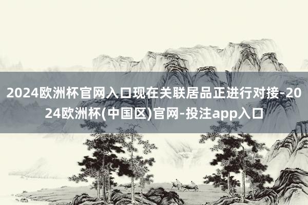 2024欧洲杯官网入口现在关联居品正进行对接-2024欧洲杯(中国区)官网-投注app入口